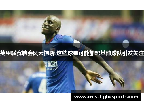 英甲联赛转会风云揭晓 这些球星可能加盟其他球队引发关注