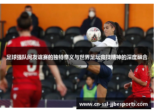 足球强队间友谊赛的独特意义与世界足坛竞技精神的深度融合 足球强队间友谊赛的独特意义与世界足坛竞技精神的深度融合
