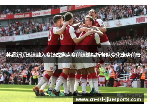 英超新援迅速融入赛场成焦点赛前速递解析各队变化走势前景
